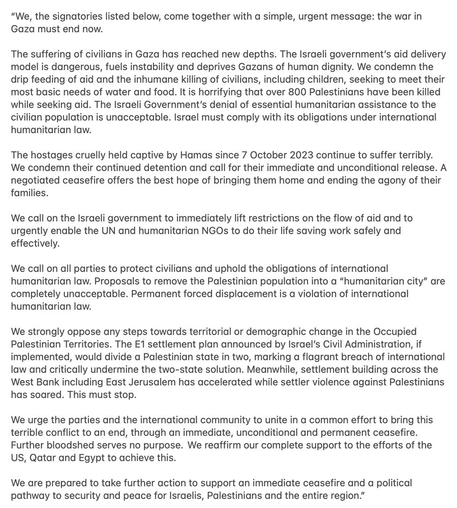 

“We, the signatories listed below, come together with a simple, urgent message: the war in Gaza must end now.

The suffering of civilians in Gaza has reached new depths. The Israeli government’s aid delivery model is dangerous, fuels instability and deprives Gazans of human dignity. We condemn the drip feeding of aid and the inhumane killing of civilians, including children, seeking to meet their most basic needs of water and food. It is horrifying that over 800 Palestinians have been killed while seeking aid. The Israeli Government’s denial of essential humanitarian assistance to the civilian population is unacceptable. Israel must comply with its obligations under international humanitarian law.

The hostages cruelly held captive by Hamas since 7 October 2023 continue to suffer terribly. We condemn their continued detention and call for their immediate and unconditional release. A negotiated ceasefire offers the best hope of bringing them home and ending the agony of their families.

We call on the Israeli government to immediately lift restrictions on the flow of aid and to urgently enable the UN and humanitarian NGOs to do their life saving work safely and effectively.

We call on all parties to protect civilians and uphold the obligations of international humanitarian law. Proposals to remove the Palestinian population into a “humanitarian city” are completely unacceptable. Permanent forced displacement is a violation of international humanitarian law.

We strongly oppose any steps towards territorial or demographic change in the Occupied Palestinian Territories. The E1 settlement plan announced by Israel’s Civil Administration, if implemented, would divide a Palestinian state in two, marking a flagrant breach of international law and critically undermine the two-state solution. Meanwhile, settlement building across the West Bank including East Jerusalem has accelerated while settler violence against Palestinians has soared. This must stop.

We urge the parti…