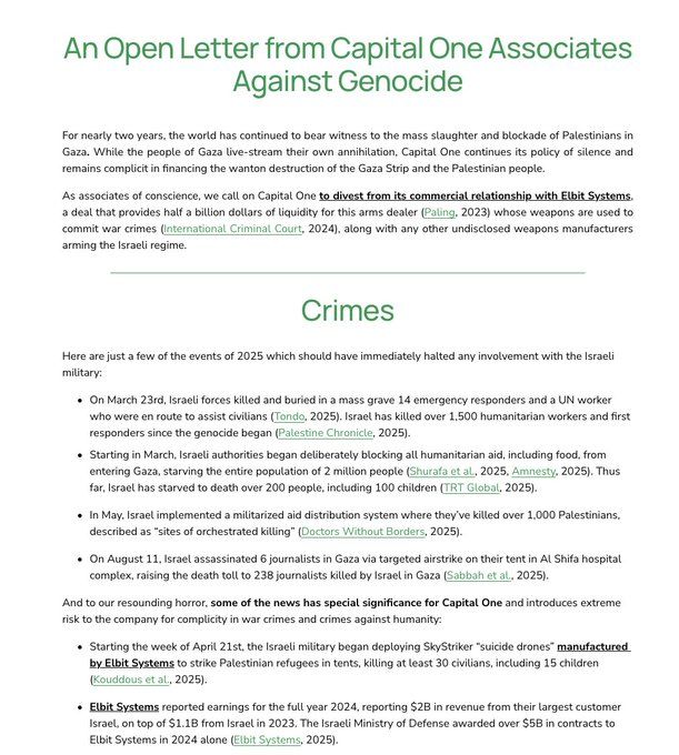 An Open Letter from Capital One Associates
Against Genocide
For nearly two years, the world has continued to bear witness to the mass slaughter and blockade of Palestinians in Gaza. While the people of Gaza live-stream their own annihilation, Capital One continues its policy of silence and remains complicit in financing the wanton destruction of the Gaza Strip and the Palestinian people.
As associates of conscience, we call on Capital One to divest from its commercial relationship with Elbit Systems, a deal that provides half a billion dollars of liquidity for this arms dealer (Paling, 2023) whose weapons are used to commit war crimes (International Criminal Court, 2024), along with any other undisclosed weapons manufacturers arming the Israeli regime.
Crimes
Here are just a few of the events of 2025 which should have immediately halted any involvement with the Israeli military:
• On March 23rd, Israeli forces killed and buried in a mass grave 14 emergency responders and a UN worker who were en route to assist civilians (Tondo, 2025). Israel has killed over 1,500 humanitarian workers and first responders since the genocide began (Palestine Chronicle, 2025).
• Starting in March, Israeli authorities began deliberately blocking all humanitarian aid, including food, from entering Gaza, starving the entire population of 2 million people (Shurafa et al., 2025, Amnesty, 2025). Thus far, Israel has starved to death over 200 people, including 100 children (TRT Global, 2025).
• In May, Israel implemented a militarized aid distribution system where they've killed over 1,000 Palestinians, described as "sites of orchestrated killing" (Doctors Without Borders, 2025).
• On August 11, Israel assassinated 6 journalists in Gaza via targeted airstrike on their tent in Al Shifa hospital complex, raising the death toll to 238 journalists killed by Israel in Gaza (Sabbah et al., 2025).
And to our resounding horror, some of the news has special significance for Capital One and introduces …
