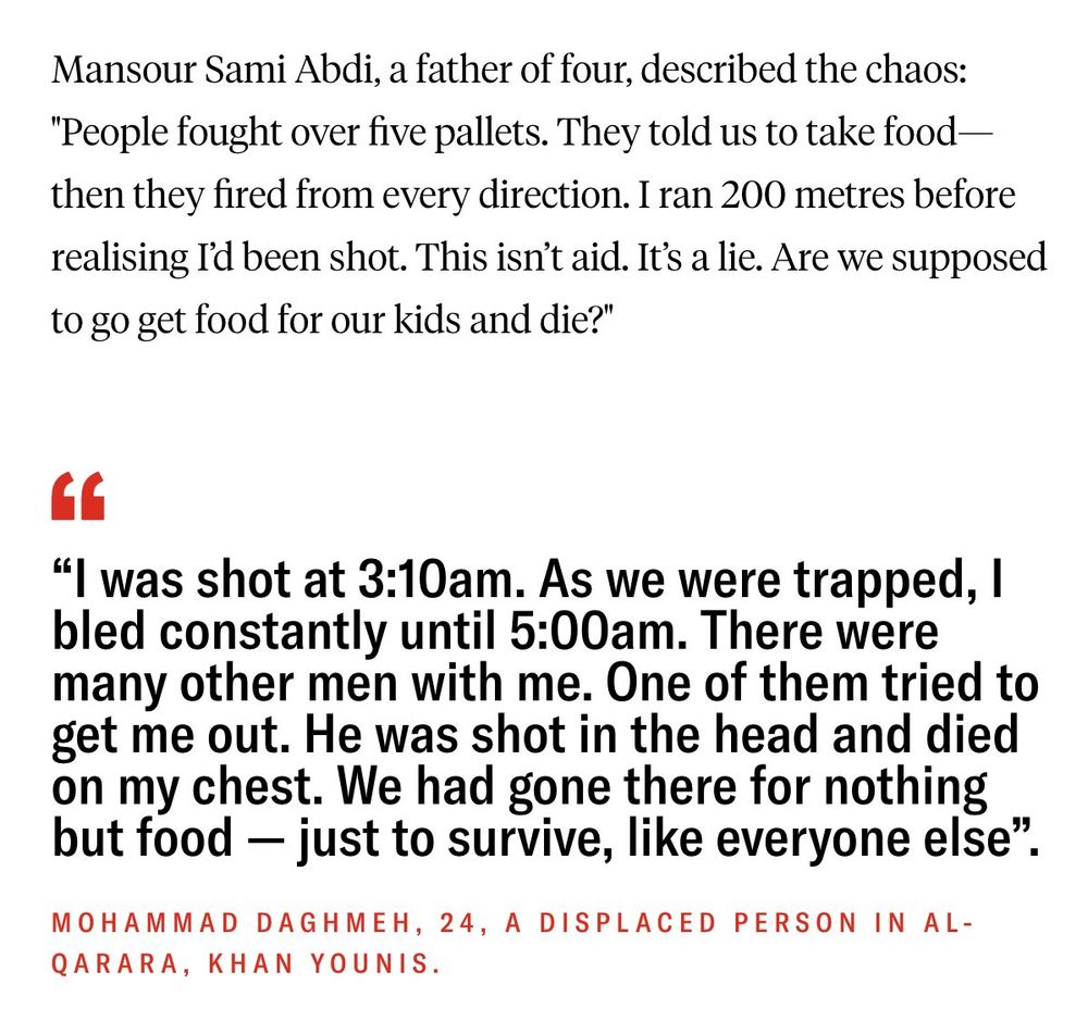 Mansour Sami Abdi, a father of four, described the chaos: "People fought over five pallets. They told us to take food—then they fired from every direction. I ran 200 metres before realising I’d been shot. This isn’t aid. It’s a lie. Are we supposed to go get food for our kids and die?"

“I was shot at 3:10am. As we were trapped, I bled constantly until 5:00am. There were many other men with me. One of them tried to get me out. He was shot in the head and died on my chest. We had gone there for nothing but food — just to survive, like everyone else”.
Mohammad Daghmeh, 24, a displaced person in Al-Qarara, Khan Younis.