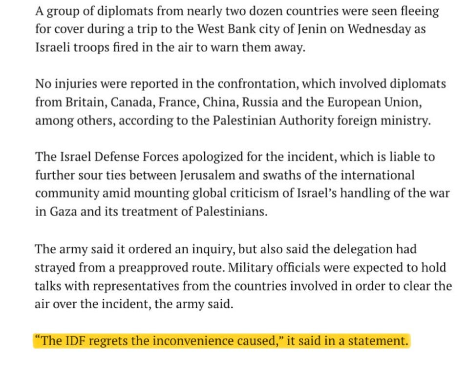 Article:

"A group of diplomats from nearly two dozen countries were seen fleeing for cover during a trip to the West Bank city of Jenin on Wednesday as Israeli troops fired in the air to warn them away.
No injuries were reported in the confrontation, which involved diplomats from Britain, Canada, France, China, Russia and the European Union, among others, according to the Palestinian Authority foreign ministry.
The Israel Defense Forces apologized for the incident, which is liable to further sour ties between Jerusalem and swaths of the international community amid mounting global criticism of Israel's handling of the war in Gaza and its treatment of Palestinians.
The army said it ordered an inquiry, but also said the delegation had strayed from a preapproved route. Military officials were expected to hold talks with representatives from the countries involved in order to clear the air over the incident, the army said.
"The IDF regrets the inconvenience caused," it said in a statement.