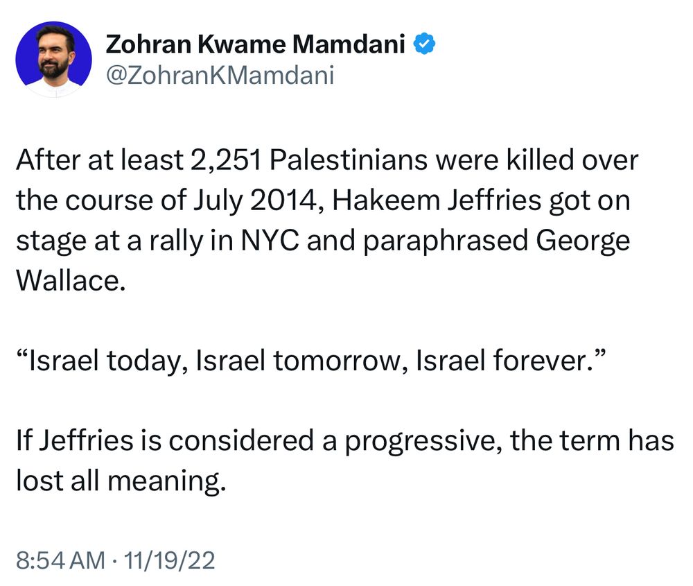 Zohran Mamdani tweet, 11/19/22

After at least 2,251 Palestinians were killed over the course of July 2014, Hakeem Jeffries got on stage at a rally in NYC and paraphrased George Wallace.
"Israel today, Israel tomorrow, Israel forever."
If Jeffries is considered a progressive, the term has lost all meaning.
