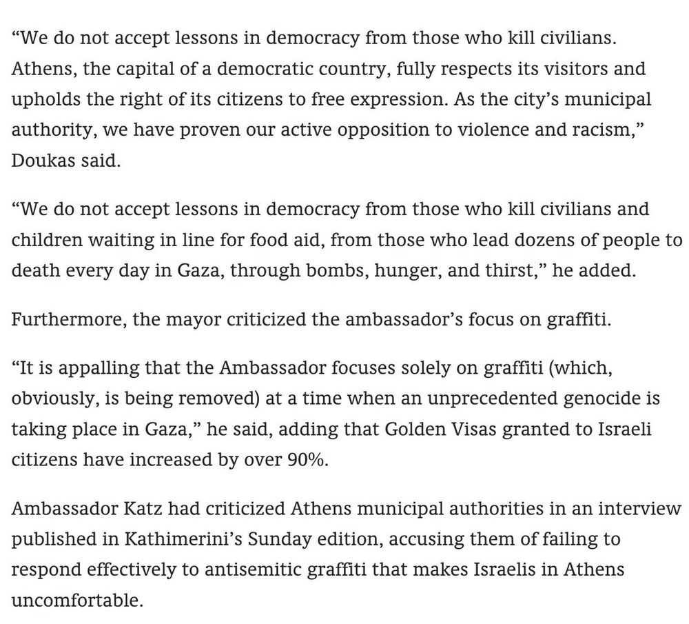 “We do not accept lessons in democracy from those who kill civilians. Athens, the capital of a democratic country, fully respects its visitors and upholds the right of its citizens to free expression. As the city’s municipal authority, we have proven our active opposition to violence and racism,” Doukas said.

“We do not accept lessons in democracy from those who kill civilians and children waiting in line for food aid, from those who lead dozens of people to death every day in Gaza, through bombs, hunger, and thirst,” he added. 

Furthermore, the mayor criticized the ambassador’s focus on graffiti.

“It is appalling that the Ambassador focuses solely on graffiti (which, obviously, is being removed) at a time when an unprecedented genocide is taking place in Gaza,” he said, adding that Golden Visas granted to Israeli citizens have increased by over 90%.

Ambassador Katz had criticized Athens municipal authorities in an interview published in Kathimerini’s Sunday edition, accusing them of failing to respond effectively to antisemitic graffiti that makes Israelis in Athens uncomfortable. 