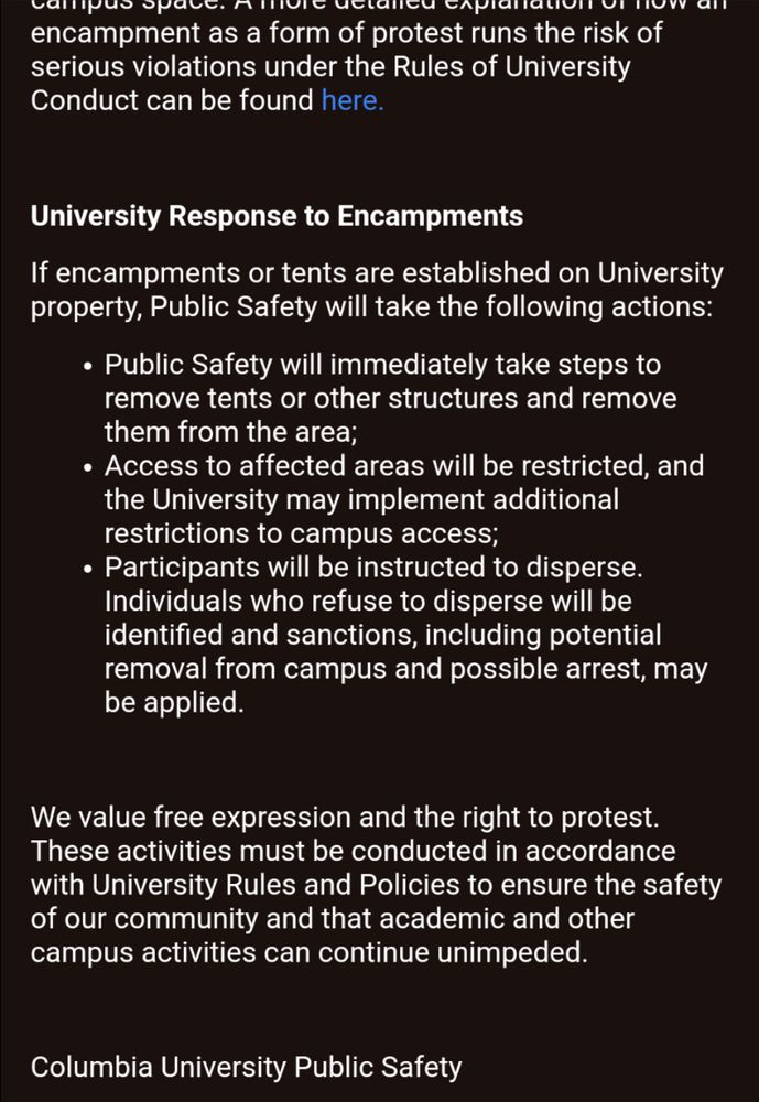 Part 2

encampment as a form of protest runs the risk of serious violations under the Rules of University
Conduct can be found here.
University Response to Encampments
If encampments or tents are established on University property, Public Safety will take the following actions:
• Public Safety will immediately take steps to remove tents or other structures and remove them from the area;
• Access to affected areas will be restricted, and the University may implement additional restrictions to campus access;
• Participants will be instructed to disperse.
Individuals who refuse to disperse will be identified and sanctions, including potential removal from campus and possible arrest, may be applied.
We value free expression and the right to protest.
These activities must be conducted in accordance with University Rules and Policies to ensure the safety of our community and that academic and other campus activities can continue unimpeded.
Columbia University Public Safety