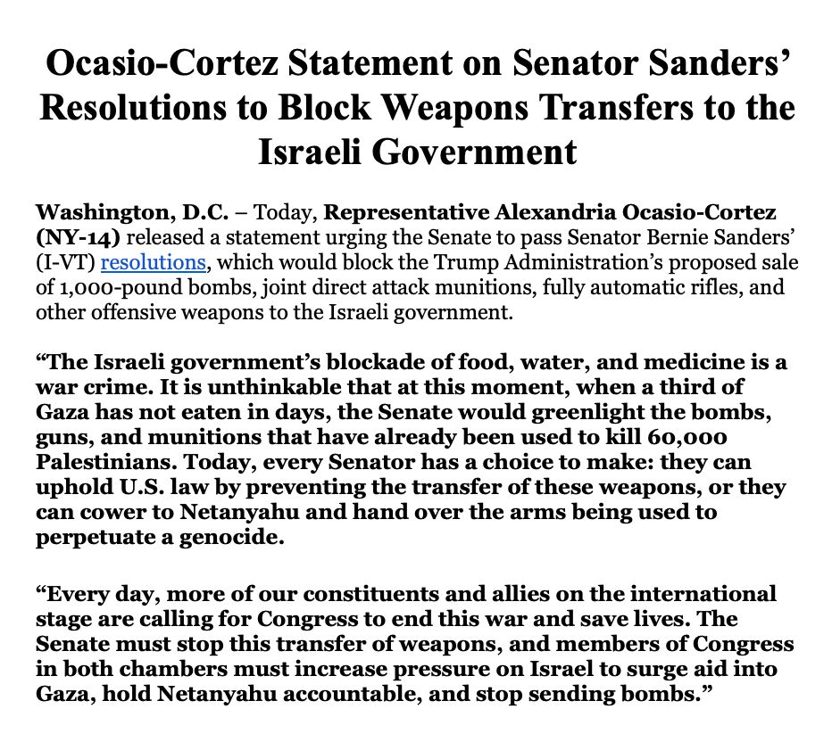 Ocasio-Cortez Statement on Senator Sanders’ Resolutions to Block Weapons Transfers to the Israeli Government
 
Washington, D.C. – Today, Representative Alexandria Ocasio-Cortez (NY-14) released a statement urging the Senate to pass Senator Bernie Sanders’ (I-VT) resolutions, which would block the Trump Administration’s proposed sale of 1,000-pound bombs, joint direct attack munitions, fully automatic rifles, and other offensive weapons to the Israeli government. 

“The Israeli government’s blockade of food, water, and medicine is a war crime. It is unthinkable that at this moment, when a third of Gaza has not eaten in days, the Senate would greenlight the bombs, guns, and munitions that have already been used to kill 60,000 Palestinians. Today, every Senator has a choice to make: they can uphold U.S. law by preventing the transfer of these weapons, or they can cower to Netanyahu and hand over the arms being used to perpetuate a genocide.
 
“Every day, more of our constituents and allies on the international stage are calling for Congress to end this war and save lives. The Senate must stop this transfer of weapons, and members of Congress in both chambers must increase pressure on Israel to surge aid into Gaza, hold Netanyahu accountable, and stop sending bombs.”