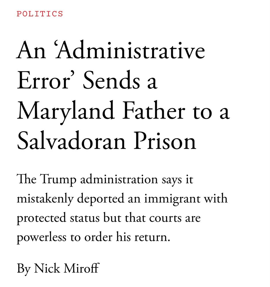 Atlantic article headline—

An 'Administrative Error' Sends a
Maryland Father to a Salvadoran Prison

The Trump administration says it mistakenly deported an immigrant with protected status but that courts are powerless to order his return.

By Nick Miroff