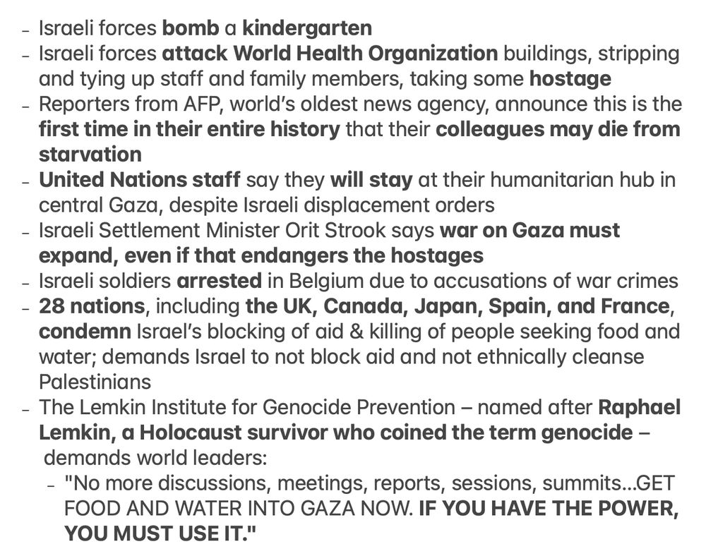 

- Israeli forces bomb a kindergarten
- Israeli forces attack World Health Organization buildings, stripping and tying up staff and family members, taking some hostage
- Reporters from AFP, world’s oldest news agency, announce this is the first time in their entire history that their colleagues may die from starvation
- United Nations staff say they will stay at their humanitarian hub in central Gaza, despite Israeli displacement orders
- Israeli Settlement Minister Orit Strook says war on Gaza must expand, even if that endangers the hostages
- Israeli soldiers arrested in Belgium due to accusations of war crimes
- 28 nations, including the UK, Canada, Japan, Spain, and France, condemn Israel’s blocking of aid & killing of people seeking food and water; demands Israel to not block aid and not ethnically cleanse Palestinians
- The Lemkin Institute for Genocide Prevention – named after Raphael Lemkin, a Holocaust survivor who coined the term genocide – demands world leaders:
    - "No more discussions, meetings, reports, sessions, summits…GET FOOD AND WATER INTO GAZA NOW. IF YOU HAVE THE POWER, YOU MUST USE IT."