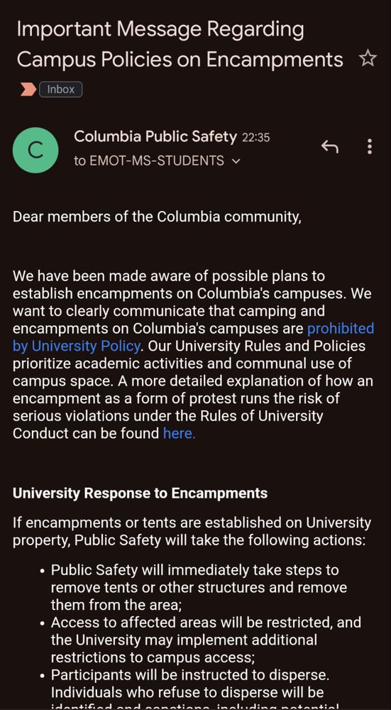 Columbia email

Important Message Regarding
Campus Policies on Encampments
Inbox
C
Columbia Public Safety 22:35
to EMOT-MS-STUDENTS v
Dear members of the Columbia community,
We have been made aware of possible plans to establish encampments on Columbia's campuses. We want to clearly communicate that camping and encampments on Columbia's campuses are prohibited by University Policy. Our University Rules and Policies prioritize academic activities and communal use of campus space. A more detailed explanation of how an encampment as a form of protest runs the risk of serious violations under the Rules of University Conduct can be found here.
University Response to Encampments
If encampments or tents are established on University property, Public Safety will take the following actions:
• Public Safety will immediately take steps to remove tents or other structures and remove them from the area;
• Access to affected areas will be restricted, and the University may implement additional restrictions to campus access;
• Participants will be instructed to disperse.
Individuals who refuse to disperse will be