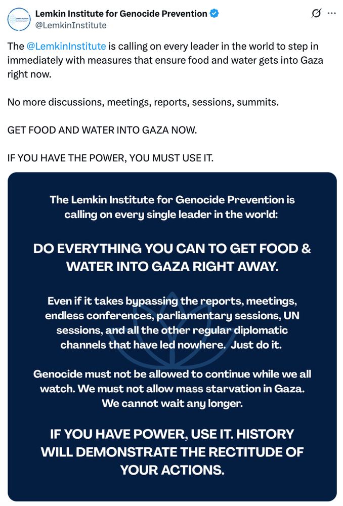 The 
@LemkinInstitute
 is calling on every leader in the world to step in immediately with measures that ensure food and water gets into Gaza right now. 

No more discussions, meetings, reports, sessions, summits. 

GET FOOD AND WATER INTO GAZA NOW. 

IF YOU HAVE THE POWER, YOU MUST USE IT.


