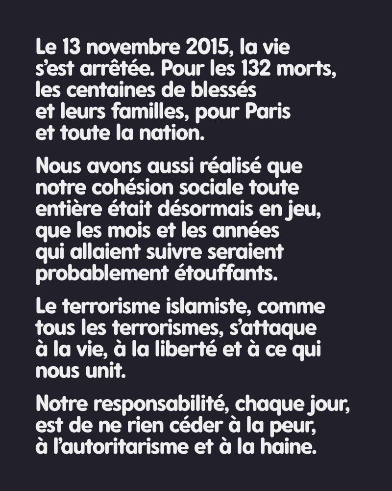 Le 13 novembre 2015, la vie s’est arrêtée. Pour les 132 morts, les centaines de blessés et leurs familles, pour Paris et toute la nation. Nous avons aussi réalisé que notre cohésion sociale toute entière était désormais en jeu, que les mois et les années qui allaient suivre seraient probablement étouffants. Le terrorisme islamiste, comme tous les terrorismes, s’attaque à la vie, à la liberté et à ce qui nous unit. Notre responsabilité, chaque jour, est de ne rien céder à la peur, à l’autoritarisme et à la haine.