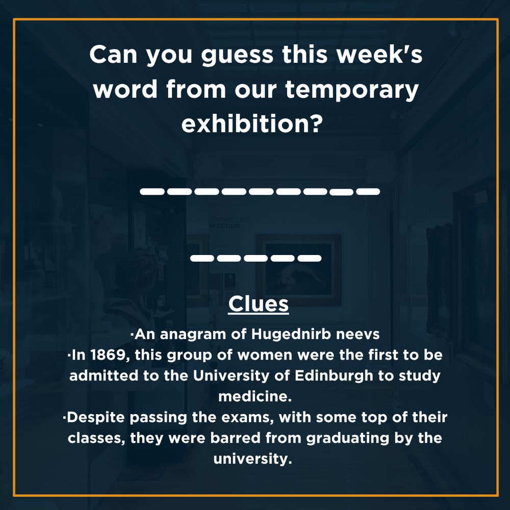 Dark blue background with white text which reads: Can you guess this week's word from our temporary exhibition? There are two words- the first is made up of 9 letters and the second is made up of 5 letters.
Clues: ·An anagram of Hugednirb neevs
·In 1869, this group of women were the first to be admitted to the University of Edinburgh to study medicine.
·Despite passing the exams, with some top of their classes, they were barred from graduating by the university.  