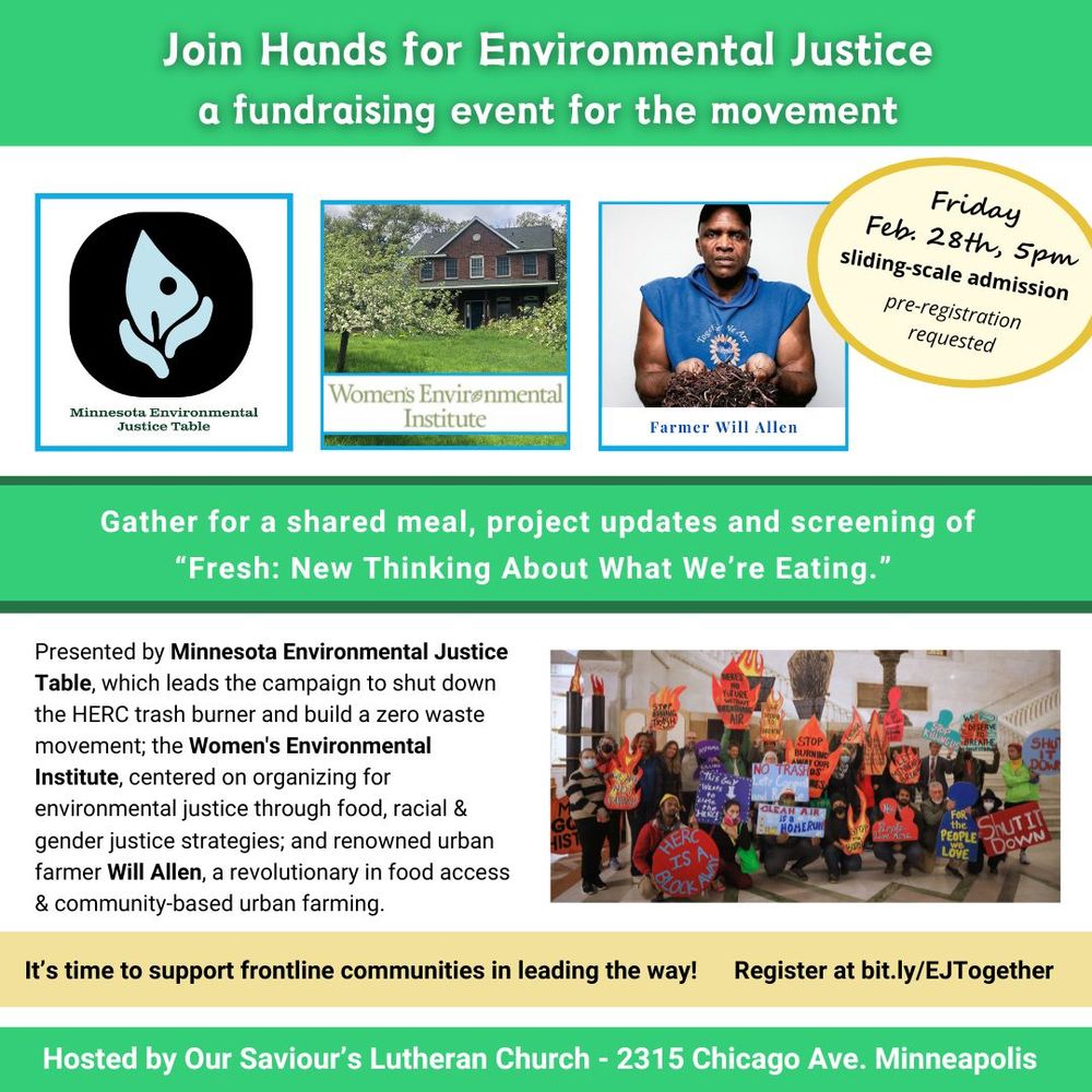 Flier with text: “Join Hands for Environmental Justice: A fundraising event for the movement”. MN Environmental Justice Table logo, Women’s Environmental Institute logo, and a picture of farmer Will Allen, a dark skinned man with a sleeveless hoody and cap, holding a pile of soil in his hands. “Friday, Feb 28th, 5pm. Sliding-scale admission. Pre-registration requested. Gather for a shared meal, project updates and screening of “Fresh: New Thinking About What We’re Eating.” Presented by Minnesota Environmental Justice Table, which leads the campaign to shut down the HERC trash burner and build a zero waste movement; the Women’s Environmental Institute, centered on organizing for environmental justice through food, racial & gender justice strategies; and renowned urban farmer Will Allen, a revolutionary in food access & community-based urban farming. It’s time to support frontline communities in leading the way! Register at https://bit.ly/EJTogether. Hosted by Our Saviour’s Lutheran Church - 2315 Chicago Ave. Minneapolis.  