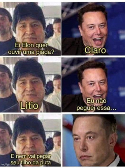 Meme formado por 6 imagens sendo 3 closes de um homem na esquerda e 3 closes de um arrombad0 na direita: Evo Morales e Incel Musk respectivamente.
Eles estão dialogando.

Evo: Ei Elon, quer ouvir uma piada?
Incel Musk: claro
Evo: Lítio
Incel Musk: Eu não peguei essa...
Evo: E nem vai pegar seu filho da puta.
Incel Musk:... (a foto dele mudou nesse momento e está com cara de bebê-incel-chorão).