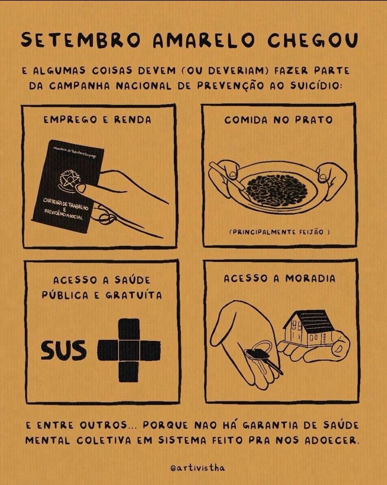 Imagem em amarelo com 4 quadrinhos.
O título é: SETEMBRO AMARELO CHEGOU 
E algumas coisas devem (ou deveriam) fazer parte da campanha nacional de prevenção ao suicídio 

Quadro 1: EMPREGO E RENDA  (com a imagem de uma carteira de trabalho)
Quadro 2: COMIDA NO PRATO (tem um desenho de prato com feijão)
Quadro 3: ACESSO A SAÚDE
PÚBLICA E GRATUÍTA (está escrito SUS)
Quadro 4: ACESSO A MORADIA (com o desenho de uma mão com uma chave e outra mão segurando uma casa)

E ENTRE OUTROS... PORQUE NAO HÁ GARANTIA DE SAÚDE MENTAL COLETIVA EM SISTEMA FEITO PRA NOS ADOECER.

@artivistha