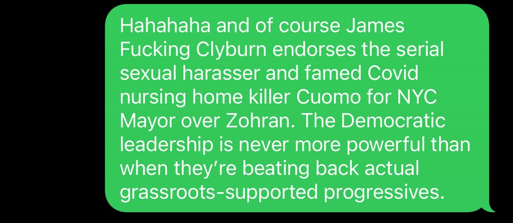 Screenshot of a text

Hahahaha and of course James Fucking Clyburn endorses the serial sexual harasser and famed Covid nursing home killer Cuomo for NYC Mayor over Zohran. The Democratic leadership is never more powerful than when they’re beating back actual grassroots-supported progressives.