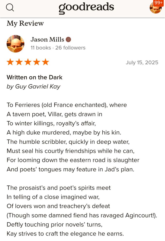 Written on the Dark
by Guy Gavriel Kay.
Goodreads review by Jason Mills.

To Ferrieres (old France enchanted), where
A tavern poet, Villar, gets drawn in
To winter killings, royalty’s affair,
A high duke murdered, maybe by his kin.
The humble scribbler, quickly in deep water,
Must seal his courtly friendships while he can,
For looming down the eastern road is slaughter
And poets’ tongues may feature in Jad’s plan.

The prosaist’s and poet’s spirits meet
In telling of a close imagined war,
Of lovers won and treachery’s defeat
(Though some damned fiend has ravaged Agincourt!).
Deftly touching prior novels’ turns,
Kay strives to craft the elegance he earns.