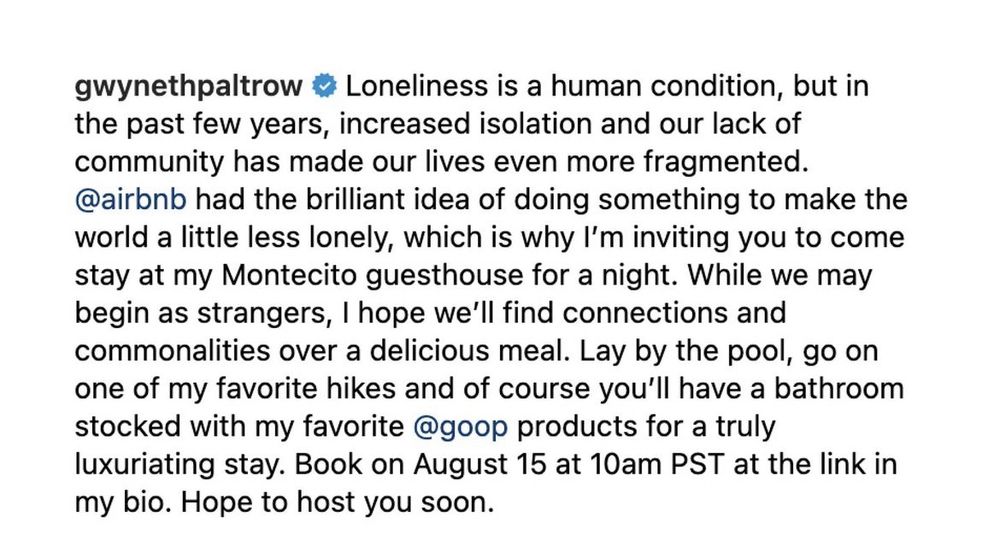 IG post from gwyneth paltrow: Loneliness is a human condition, but in the past few years, increased isolation and our lack of community has made our lives even more fragmented. @airbnb had the brilliant idea of doing something to make the world a little less lonely, which is why I’m inviting you to come stay at mu Montecito guesthouse for a night. While we may begin as strangers, I hope we’ll find connections and commonalities over a delicious meal…