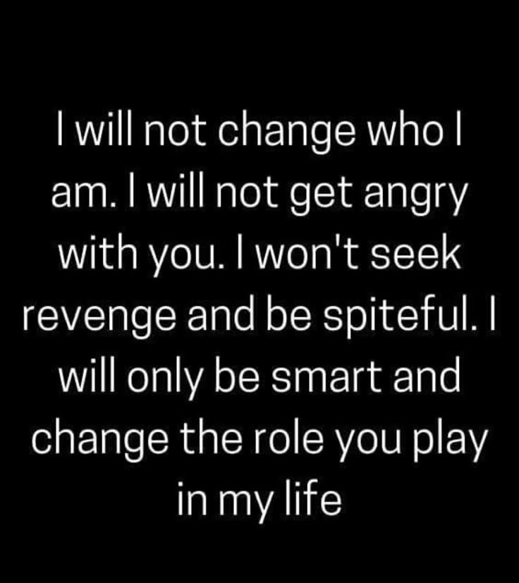 I will not change who I am. I will not get angry with you. I won't seek revenge and be spiteful. I will only be smart and change the role you play in my life.