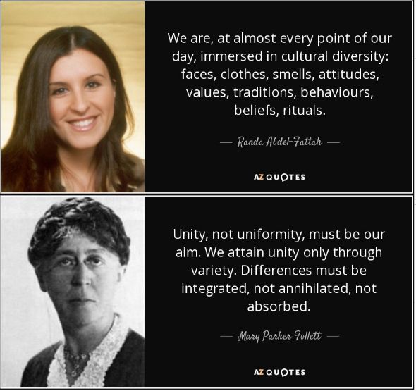 We are, at almost every point of our day, immersed in cultural diversity: faces, clothes, smells, attitudes, values, traditions, behaviors, beliefs, and rituals. - Randa Abdel Fattah

Unity, not uniformity, must be our aim. We attain unity only through variety. Differences must be integrated, not annihilated, not absorbed. - Mary Parker Follett