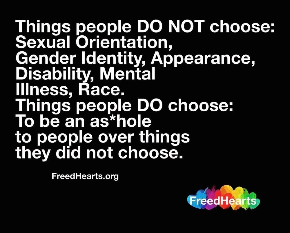 Things people do not choose: 
Sexual orientation 
Gender identity
Appearance
Disability
Mental illness 
Race.

Things people do choose:
To be an a**hole to people over things they did not choose.
