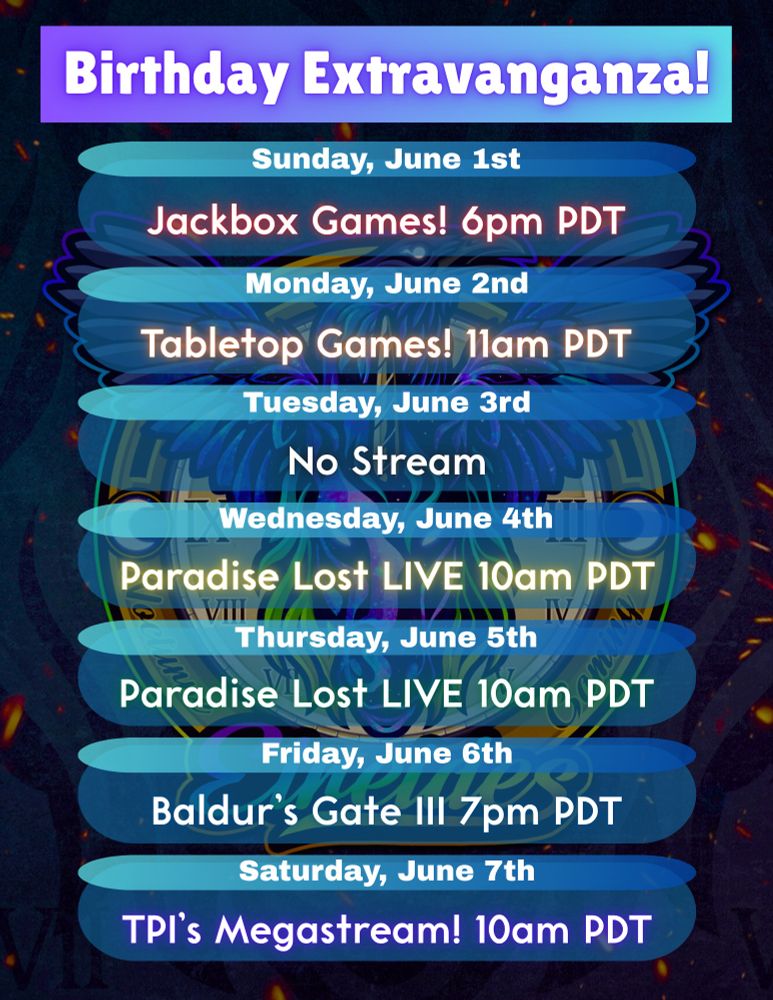 A schedule of events for the next week. The title reads "Birthday Extravaganza"

Beneath it:

Sunday, June 1st: Jackbox Games! 6pm PDT
Monday, June 2nd: Tabletop Games! 11am PDT
Tuesday, June 3rd: No Stream
Wednesday, June 4th: Paradise Lost LIVE 10am PDT
Thursday, June 5th: Paradise Lost LIVE 10am PDT
Friday, June 6th: Baldur's Gate III 7am PDT
Saturday, June 7th: TPI's Megastream! 10am PDT

It doesn't mention where these streams are, but editor's note: you can find them at twitch.tv/aetreides

The background features a darkened image of a Unicorn head beneath a Raven with outstretched wings, in front of a clock face decked with crescent moons on the outer rim. Beneath the Unicorn head reads: "Etreides"