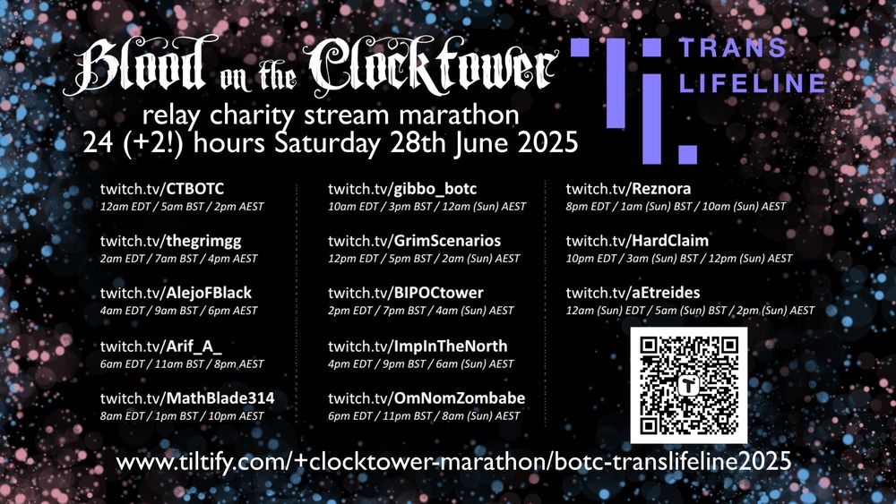 A schedule of an upcoming Relay Charity Stream for Trans Lifeline, organized by various communities centered around "Blood on the Clocktower". It has a black background, bordered with pink and blue dots. In the center is white text.

The text reads:

Trans Lifeline

Blood on the Clocktower 
relay charity stream marathon
24(+2!) hours Saturday, June 28th 2025

Below, across three columns, are the listed channels that are participating in the event, and the times they are going live:

twitch.tv/CTBOTC
12am EDT/ 5am BST / 2pm AEST

twitch.tv/thegrimgg
2am EDT/ 7am BST / 4pm AEST

twitch.tv/AlejoFBlack
4am EDT/ 9am BST / 6pm AEST

twitch.tv/Arif_A_
6am EDT/ 11am BST / 8pm AEST

twitch.tv/MathBlade314
8am EDT/ 1pm BST / 10pm AEST

twitch.tv/gibbo_botc
10am EDT/ 3pm BST / 12am (Sun) AEST

twitch.tv/GrimScenarioa
12pm EDT/ 5pm BST / 2am (Sun) AEST

twitch.tv/BIPOCtower
2pm EDT/ 7pm BST / 4am (Sun) AEST

twitch.tv/ImpInTheNorth
4pm EDT/ 9pm BST / 6am (Sun) AEST

twitch.tv/OmNomZomBabe
6pm EDT/ 11pm BST / 8am (Sun) AEST

twitch.tv/Reznora
8pm EDT/ 1am (Sun) BST / 10am (Sun) AEST

twitch.tv/HardClaim
10pm EDT/ 3am (Sun) BST / 12pm (Sun) AEST

twitch.tv/aetreides
12am (Sun) EDT/ 5am (Sun) BST / 2pm (Sun) AEST

In the bottom right corner is a QR code, and at the bottom of the page is the web address it links to:

www.tiltify.com/+clocktower-marathon/botc-translifeline2025
