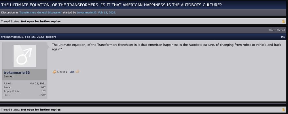 A TFW2005 thread with the title "The ultimate equation, of the Transformers: is it that American happiness is the Autobots culture?" and a single post by trokanmariel33 saying "The ultimate equation, of the Transformers franchise: is it that American happiness is the Autobots culture, of changing from robot to vehicle and back again?"
 The thread was locked with that one post.