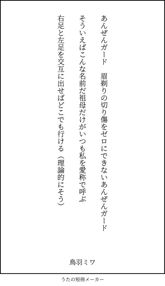 あんぜんガード　眉剃りの切り傷をゼロにできないあんぜんガード

そういえばこんな名前だ祖母だけがいつも私を愛称で呼ぶ

右足と左足を交互に出せばどこでも行ける（理論的にそう）