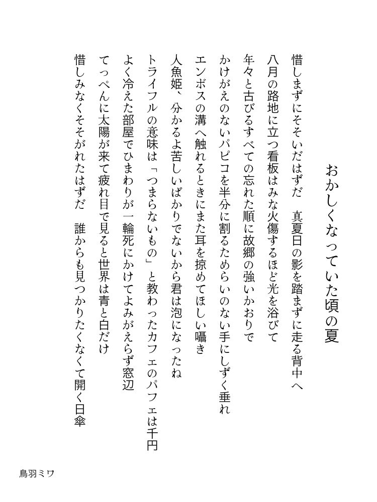 おかしくなっていた頃の夏

惜しまずにそそいだはずだ　真夏日の影を踏まずに走る背中へ

八月の路地に立つ看板はみな火傷するほど光を浴びて

年々と古びるすべての忘れた順に故郷の強いかおりで

かけがえのないパピコを半分に割るためらいのない手にしずく垂れ

エンボスの溝へ触れるときにまた耳を掠めてほしい囁き

人魚姫、分かるよ苦しいばかりでないから君は泡になったね

トライフルの意味は「つまらないもの」と教わったカフェのパフェは千円

よく冷えた部屋でひまわりが一輪死にかけてよみがえらず窓辺

てっぺんに太陽が来て疲れ目で見ると世界は青と白だけ

惜しみなくそそがれたはずだ　誰からも見つかりたくなくて開く日傘

鳥羽ミワ