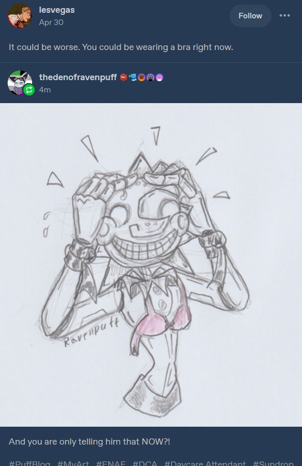 Pencil sketch on paper within a screenshot from tumblr dashboard. 

Tumblr post by Lesvegas:
"It could be worse. You could be wearing a bra right now."

Below is reblog by TheDenOfRavenpuff. 
A drawing of Daycare Attendant Sun from Security Breach, loosely with a pink bra on. Hands to his head, holding in his rays, in shock.

Text underneath art: "And you are only telling him that NOW?!"
