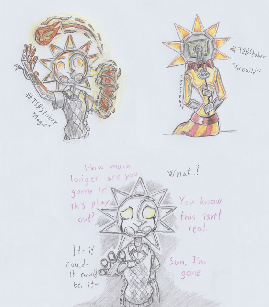 Pencil sketches on paper with pencil colouring. 

Top left - TSAMS Sun in his outfit from the titlecards on youtube. Facing the viewer as he summons a fireball from flames around his arm. The only colouring bering the flames and the light casted onto his metallic form. To the left of him is the text "#TSBStober 'Magic'"

Top right - TSAMS Sun facing away from the viewer, sitting down on an edge, in full colour. His back shows a dark crack running down along his spine. held together by pieces of metal bolted on. To his right is the text: "#TSBStober 'Rebuild'"

Bottom - Sun facing the viewer, hand reaching out forward as he quietly cries oily tears. Around him is lines in different tones, indicating a conversation with an unseen Nexus.

Nexus: "How much longer are you gonna let this play out?"
Sun: "What..?"
Nexus: "You know this isn't real."
Sun: "It-it could- it could be, it-"
Nexus: "Sun, I'm gone."