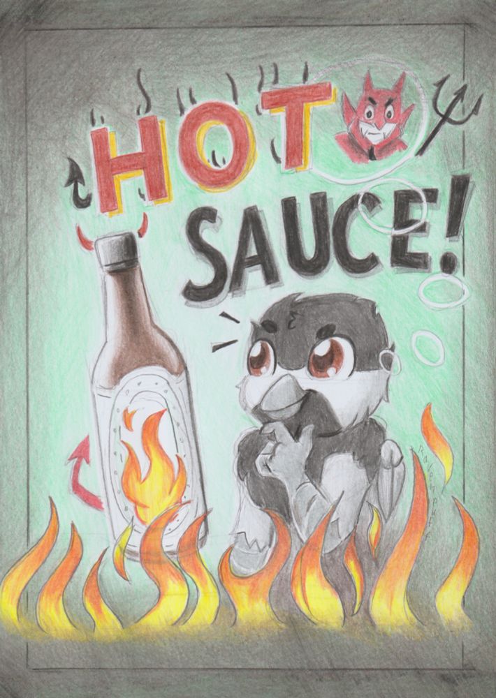 Pencil sketch on paper with pencil colouring. 

AngryLittleBurd's online sona Burd drawn into a poster advertising for a non specific hot sauce brand. Teal-ish background with heavy shading around as framing. Above is "HOT" in red and "SAUCE" in black. Top right corner is an old school red devil with a trifork, grinning.

Middle is a big bottle with the brand image just being flames. Little horns by the lid, and a red devil tail sticking out to the side. To the right of it sits Burd's chickadee  hippogriff sona, looking at the hot sauce with excitement while rubbing his chin with his talons. 

Underneath is flames in the full length of the image, causing no damage. 