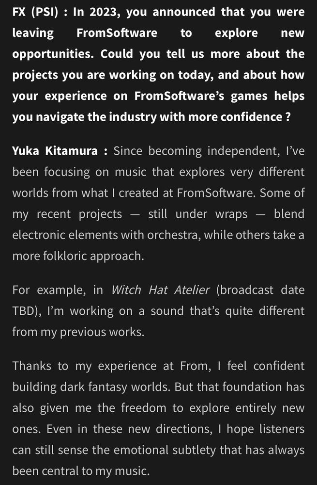 screenshot from the link FX (PSI): In 2023, you announced that you were leaving FromSoftware to explore new opportunities. Could you tell us more about the projects you are working on today, and about how your experience on FromSoftware's games helps you navigate the industry with more confidence? Yuka Kitamura: Since becoming independent, l've been focusing on music that explores very different worlds from what I created at FromSoftware. Some of my recent projects -still under wraps - blend electronic elements with orchestra, while others take a more folkloric approach. For example, in Witch Hat Atelier (broadcast date TBD), I'm working on a sound that's quite different from my previous works. Thanks to my experience at From, I feel confident building dark fantasy worlds. But that foundation has also given me the freedom to explore entirely new ones. Even in these new directions, I hope listeners can still sense the emotional subtlety that has always been central to my music.
