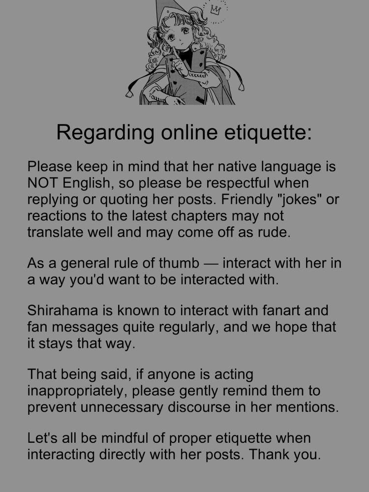 Regarding online etiquette:
Please keep in mind that her native language is NOT English, so please be respectful when replying or quoting her posts. Friendly "jokes" or reactions to the latest chapters may not translate well and may come off as rude.
As a general rule of thumb — interact with her in a way you'd want to be interacted with.
Shirahama is known to interact with fanart and fan messages quite regularly, and we hope that it stays that way.
That being said, if anyone is acting inappropriately, please gently remind them to prevent unnecessary discourse in her mentions.
Let's all be mindful of proper etiquette when interacting directly with her posts. Thank you.