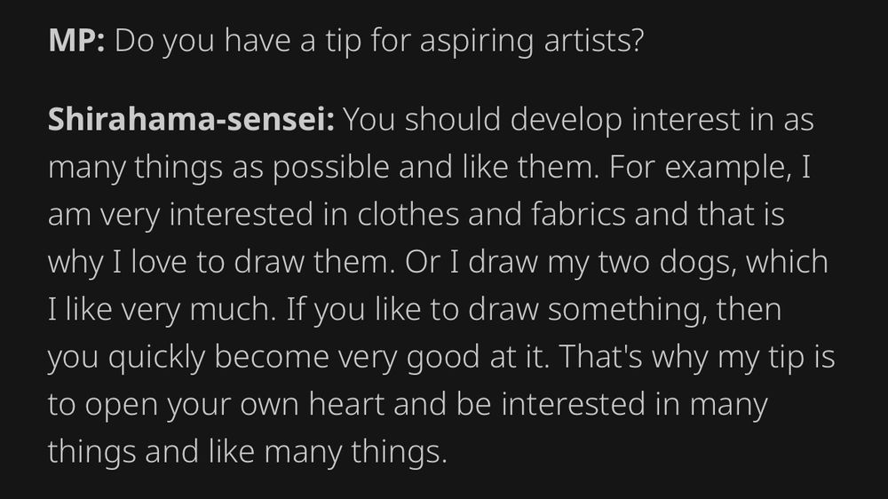 A snippet of the linked interview, Manga Passion (shorterned as MP) is interviewing Shirahma. it reads:

MP: Do you have a tip for aspiring artists?

Shirahama-sensei: You should develop interest in as many things as possible and like them. For example, I am very interested in clothes and fabrics and that is why I love to draw them. Or I draw my two dogs, which I like very much. If you like to draw something, then you quickly become very good at it. That's why my tip is to open your own heart and be interested in many things and like many things.