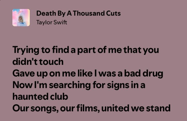 death by a thousand cuts 
taylor swift

trying to find a part of me that you didn’t touch
gave up on me like i was a bad drug
now i’m searching for signs in a haunted club
our songs, our films, united we stand