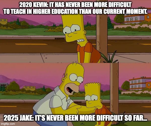 Bart Simpson saying: "2020 Kevin: It has never been more difficult to teach in higher education than our current moment."

Homer responding: 2025 Jake: "It's never been more difficult so far…"