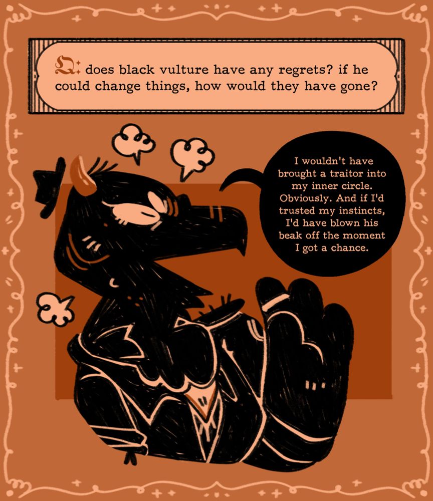Q: does black vulture have any regrets? if he could change things, how would they have gone?
Black says, I wouldn't have brought a traitor into my inner circle. Obviously. And if I'd trusted my instincts, I'd have blown his beak off the moment I got a chance.