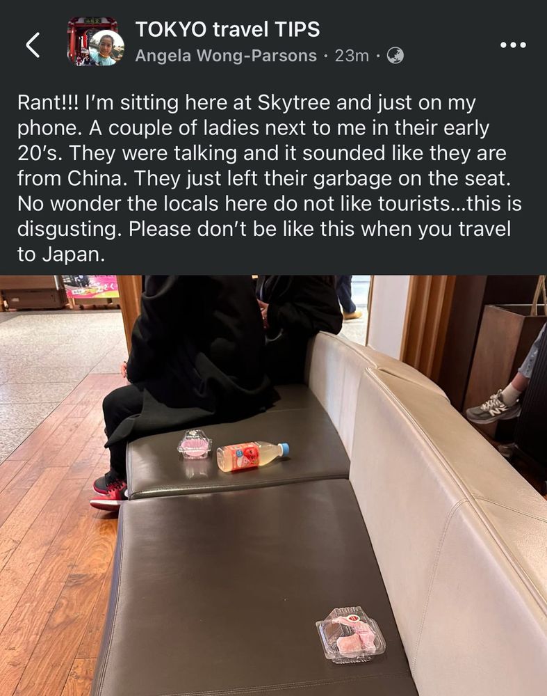 A Facebook post in a group called “Tokyo Travel Tips”; a woman called Angela Wong Parsons posted a picture of some trash left on a bench with the text: “Rant!!! I’m sitting here at Skytree and just on my phone. A couple of ladies next to me in their early 20’s. They were talking and it sounded like they are from China. They just left their garbage on the seat. No wonder the locals here do not like tourists…this is disgusting. Please don’t be like this when you travel to Japan.”