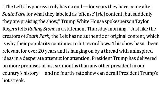 “The Left’s hypocrisy truly has no end - for years they have come after South Park for what they labeled as “offense” content, but suddenly they are praising the show,” Trump White House spokesperson Taylor Rogers tells Rolling Stone in a statement Thursday morning. “Just like the creators of South Park, the Left has no authentic or original content, which is why their popularity continues to hit record lows. This show hasn’t been relevant for 20 years and is hanging on by a thread with uninspired ideas in a desperate attempt for attention. President Trump has delivered on more promises in just six months than any other president in out country’s history - and no fourth-rate show can derail President Trump’s hot streak.”