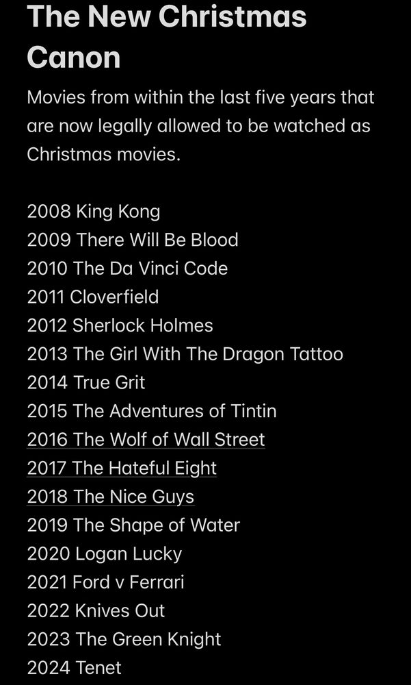 The New Christmas Canon
Movies from within the last five years that are now legally allowed to be watched as Christmas movies.

2008 King Kong
2009 There Will Be Blood
2010 The Da Vinci Code
2011 Cloverfield
2012 Sherlock Holmes
2013 The Girl With The Dragon Tattoo
2014 True Grit
2015 The Adventures of Tintin
2016 The Wolf of Wall Street
2017 The Hateful Eight
2018 The Nice Guys
2019 The Shape of Water
2020 Logan Lucky
2021 Ford v Ferrari
2022 Knives Out
2023 The Green Knight
2024 Tenet
