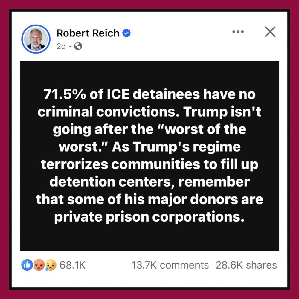 A post by Robert Reich: "71.5% of ICE detainees have no criminal convictions. Trump isn't going after the 'worst of the worst.' As Trump's regime terrorizes communities to fill up detention centers, remember that some of his major donors are private prison corporations."