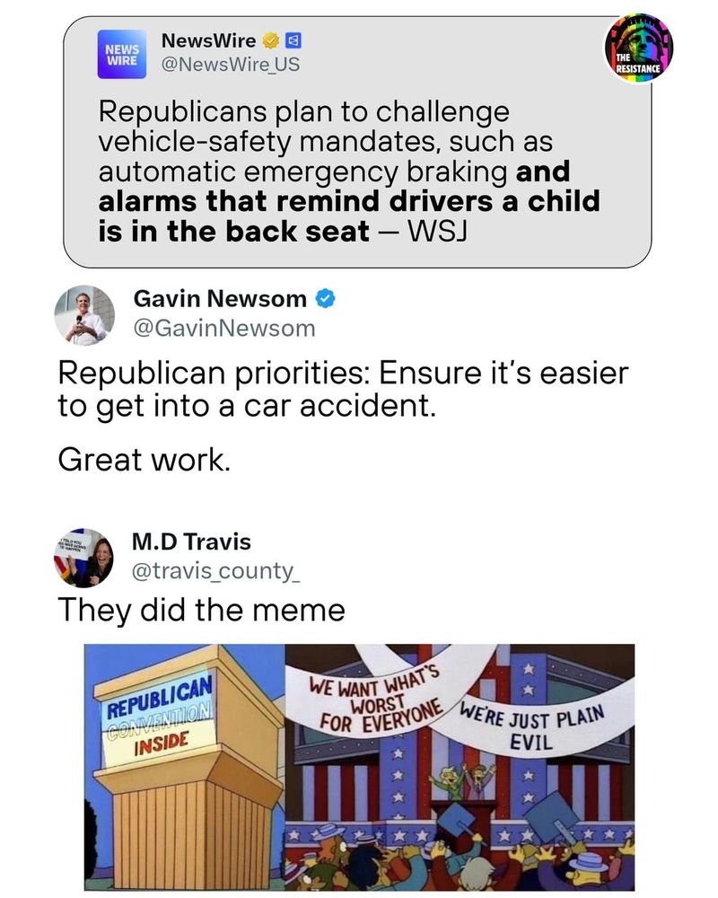 Meme by The Resistance showing a post by NewsWire at the top: "Republicans plan to challenge vehicle-safety mandates, such as automatic emergency braking and alarms that remind drivers a child is in the back seat - WSJ."
Below that is a post by Gavin Newsom: "Republican priorities: Ensure it's easier to get into a car accident. Great work."
Below that is a post by M.D. Travis: "They did the meme" showing a cartoon with a sign on the left that says "Republican Convention Inside" and on the right, two people at the podium and a cheering crowd. Above are two banners that say: "We want what's worst for everyone" and "We're just plain evil."