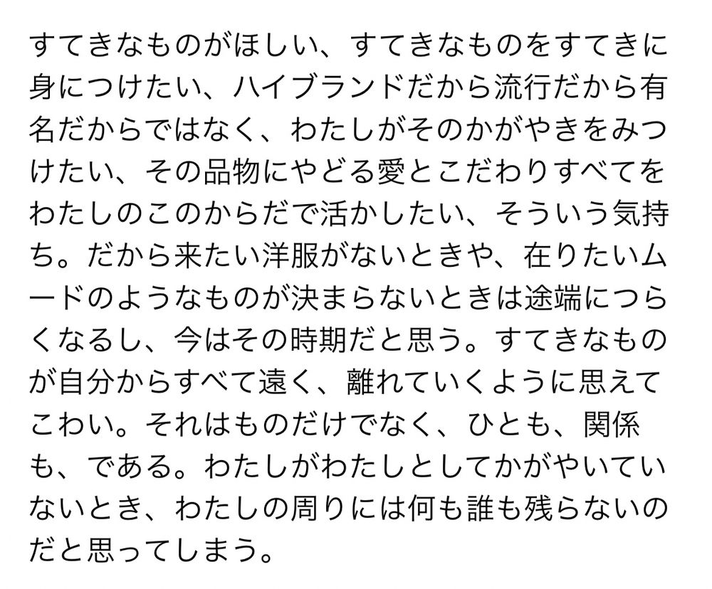 自身のtumblrに書いた文章のスクリーンショット。
内容は、
「すてきなものがほしい、すてきなものをすてきに身につけたい、ハイブランドだから流行だから有名だからではなく、わたしがそのかがやきをみつけたい、その品物にやどる愛とこだわりすべてをわたしのこのからだで活かしたい、そういう気持ち。だから来たい洋服がないときや、在りたいムードのようなものが決まらないときは途端につらくなるし、今はその時期だと思う。すてきなものが自分からすべて遠く、離れていくように思えてこわい。それはものだけでなく、ひとも、関係も、である。わたしがわたしとしてかがやいていないとき、わたしの周りには何も誰も残らないのだと思ってしまう。」