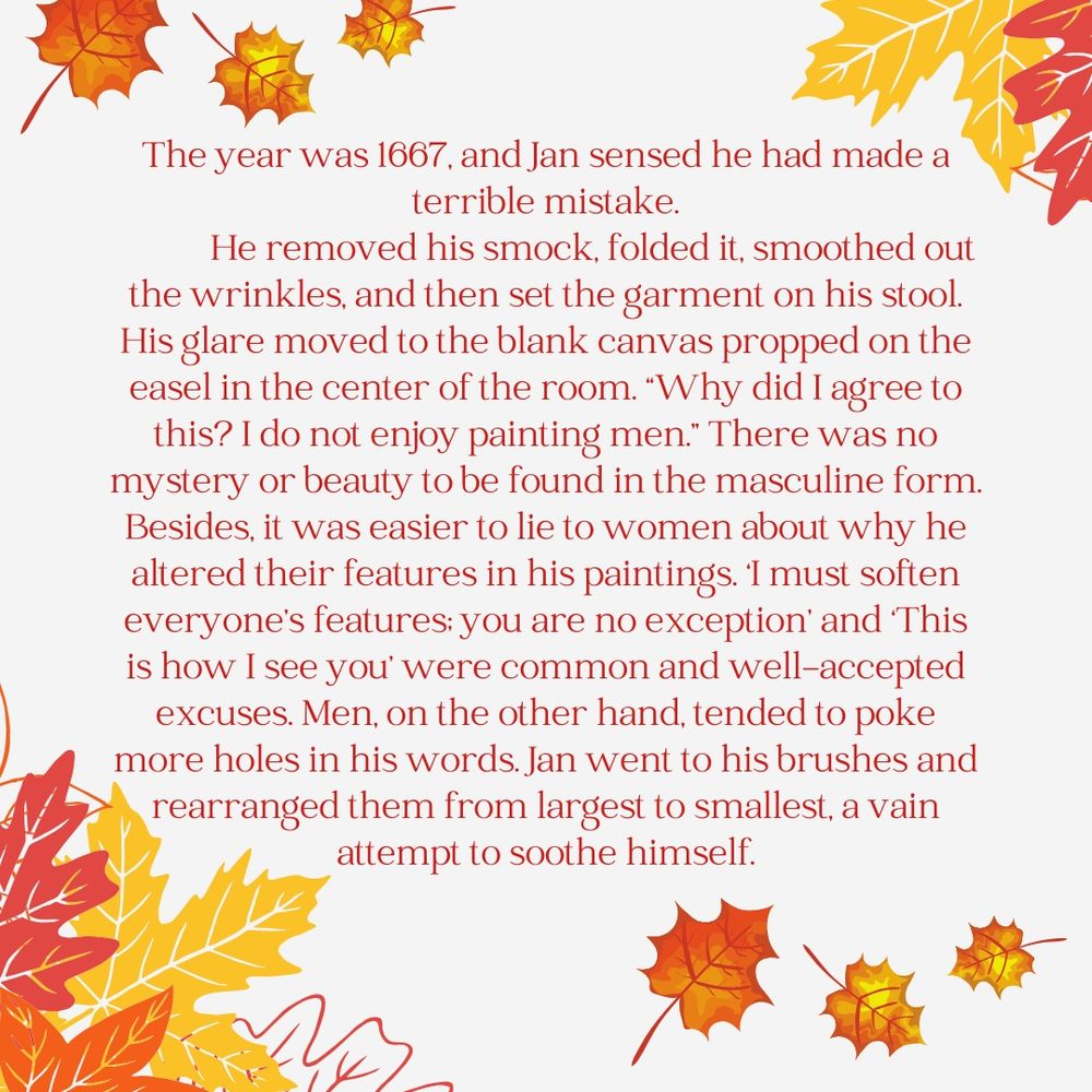 The year was 1667, and Jan sensed he had made a terrible mistake.
	He removed his smock, folded it, smoothed out the wrinkles, and then set the garment on his stool. His glare moved to the blank canvas propped on the easel in the center of the room. Why did I agree to this? I do not enjoy painting men. There was no mystery or beauty to be found in the masculine form. Besides, it was easier to lie to women about why he altered their features in his paintings. ‘I must soften everyone’s features; you are no exception’ and ‘This is how I see you’ were common and well-accepted excuses. Men, on the other hand, tended to poke more holes in his words. Jan went to his brushes and rearranged them from largest to smallest, a vain attempt to soothe himself.