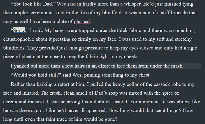 This image contains text: 
“You look like Dad,” Wes said in hardly more than a whisper. He’d just finished tying the complex ceremonial knot in the ties of my blindfold. It was made of a stiff brocade that may as well have been a plate of plasteel.
“Sorry,” I said. My bangs were trapped under the thick fabric and there was something claustrophobic about it pressing so firmly on my face. I was used to my soft and stretchy blindfolds. They provided just enough pressure to keep my eyes closed and only had a rigid piece of plastic at the nose to keep the fabric tight to my cheeks. 
I yanked out more than a few hairs in an effort to free them from under the mask. 
“Would you hold still?” said Wes, pinning something to my chest.
Rather than barking a retort at him, I pulled the heavy collar of the cassock robe to my face and inhaled. The fresh, clean smell of Dad’s soap was mixed with the spice of ceremonial incense. It was so strong I could almost taste it. For a moment, it was almost like he was there again. Like he’d never disappeared. How long would that scent linger? How long until even that faint trace of him would be gone?