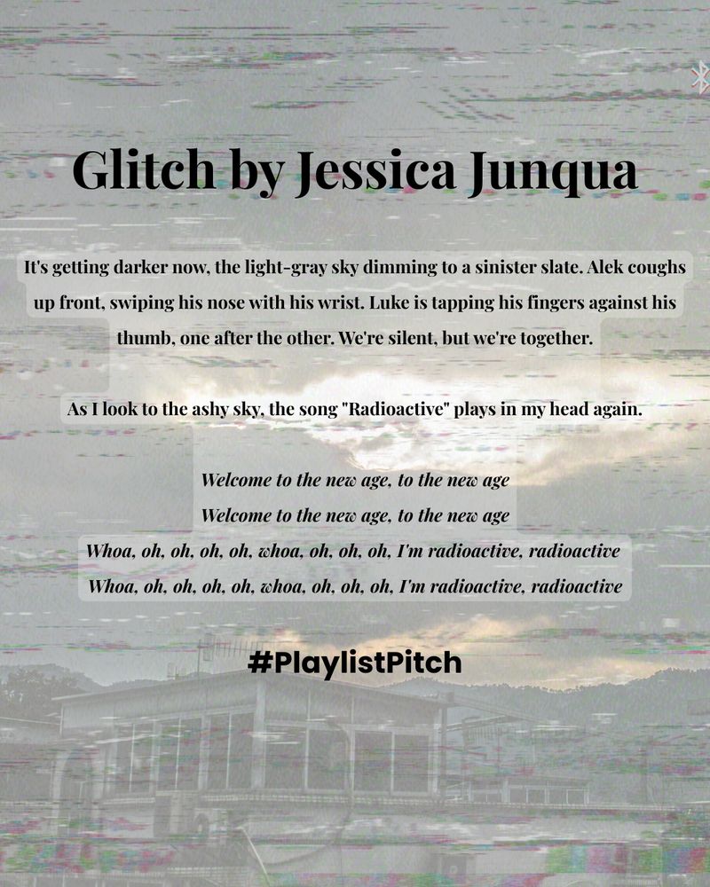Glitch by Jessica Junqua (An Excerpt)

It's getting darker now, the light-gray sky dimming to a sinister slate. Alek coughs up front, swiping his nose with his wrist. Luke is tapping his fingers against his thumb, one after the other. We're silent, but we're together.

As I look to the ashy sky, the song "Radioactive" plays in my head again.

Welcome to the new age, to the new age
Welcome to the new age, to the new age
Whoa, oh, oh, oh, oh, whoa, oh, oh, oh, I'm radioactive, radioactive 
Whoa, oh, oh, oh, oh, whoa, oh, oh, oh, I'm radioactive, radioactive

Credit: Radioactive by Imagine Dragons

#PlaylistPitch
