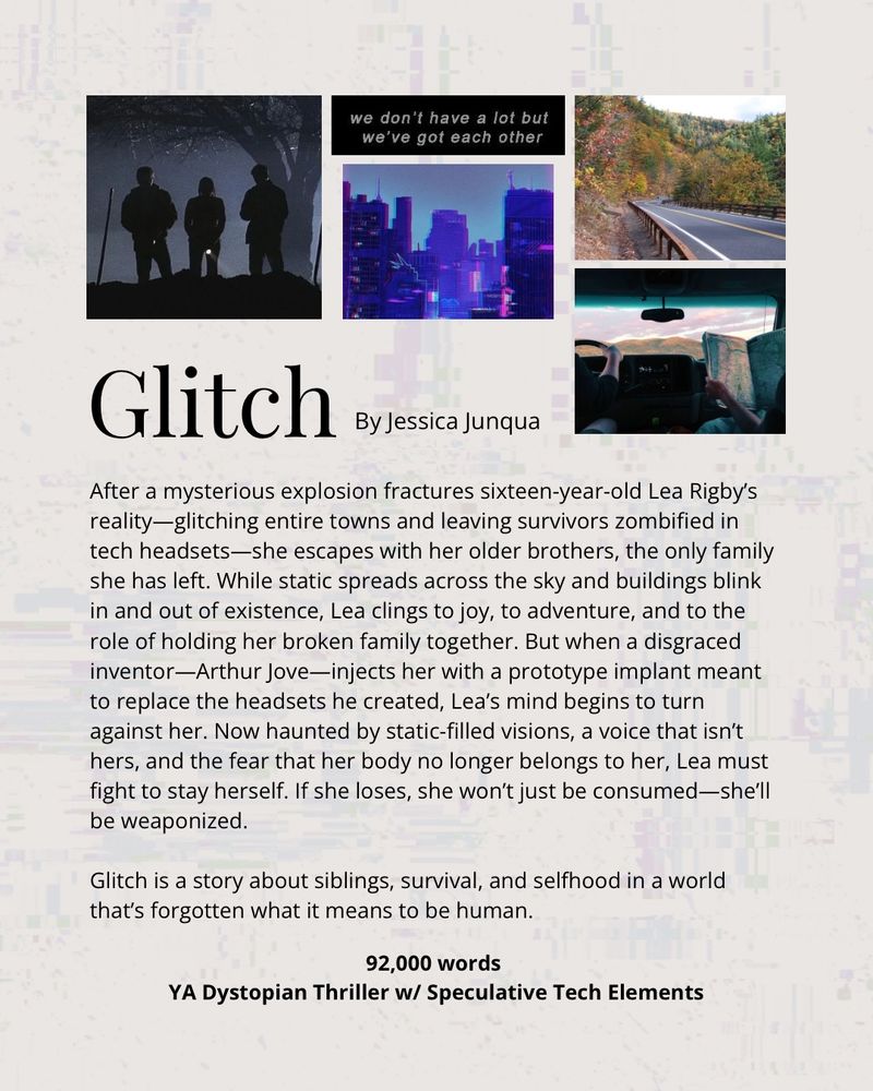 A collage of 5 pictures: three figures in darkness, a glitching city, a beautiful autumn road in the Catskills Mountains, and the image of two individuals on a road trip. Then in text: Glitch by Jessica Junqua

The pitch: After a mysterious explosion fractures sixteen-year-old Lea Rigby’s reality—glitching entire towns and leaving survivors zombified in tech headsets—she escapes with her older brothers, the only family she has left. While static spreads across the sky and buildings blink in and out of existence, Lea clings to joy, to adventure, and to the role of holding her broken family together. But when a disgraced inventor—Arthur Jove—injects her with a prototype implant meant to replace the headsets he created, Lea’s mind begins to turn against her. Now haunted by static-filled visions, a voice that isn’t hers, and the fear that her body no longer belongs to her, Lea must fight to stay herself. If she loses, she won’t just be consumed—she’ll be weaponized.

Glitch is a story about siblings, survival, and selfhood in a world that’s forgotten what it means to be human.

Then in bolded letters: 92,000 words - YA Dystopian Thriller w/ Speculative Tech Elements.