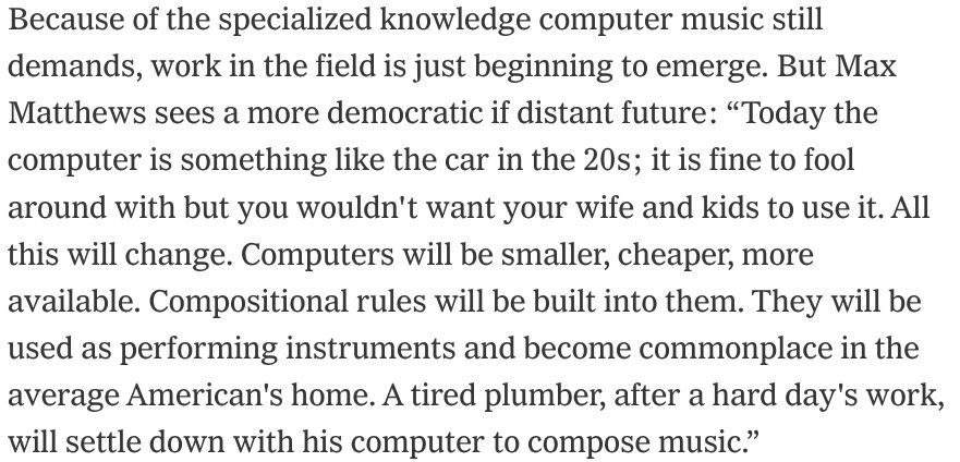 Because of the specialized knowledge computer music still demands, work in the field is just beginning to emerge. But Max Matthews sees a more democratic if distant future: “Today the computer is something like the car in the 20s; it is fine to fool around with but you wouldn't want your wife and kids to use it. All this will change. Computers will be smaller, cheaper, more available. Compositional rules will be built into them. They will be used as performing instruments and become commonplace in the average American's home. A tired plumber, after a hard day's work, will settle down with his computer to compose music.”