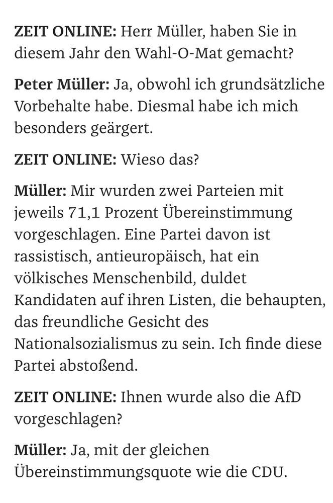 ZEIT ONLINE: Herr Müller, haben Sie in diesem Jahr den Wahl-O-Mat gemacht?
Peter Müller: Ja, obwohl ich grundsätzliche Vorbehalte habe. Diesmal habe ich mich besonders geärgert.
ZEIT ONLINE: Wieso das?
Müller: Mir wurden zwei Parteien mit jeweils 71,1 Prozent Übereinstimmung vorgeschlagen. Eine Partei davon ist rassistisch, antieuropäisch, hat ein völkisches Menschenbild, duldet Kandidaten auf ihren Listen, die behaupten, das freundliche Gesicht des Nationalsozialismus zu sein. Ich finde diese Partei abstoßend.
ZEIT ONLINE: Ihnen wurde also die AfD vorgeschlagen?
Müller: Ja, mit der gleichen Übereinstimmungsquote wie die CDU.