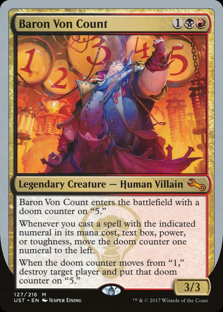 Baron Von Count
{1}{B}{R}
Legendary Creature — Human Villain

Baron Von Count enters with a doom counter on “5.”

Whenever you cast a spell with the indicated numeral in its mana cost, text box, power, or toughness, move the doom counter one numeral to the left.

When the doom counter moves from “1,” destroy target player and put that doom counter on “5.”

3/3
Watermark: League of Dastardly Doom

Illustrated by Jesper Ejsing